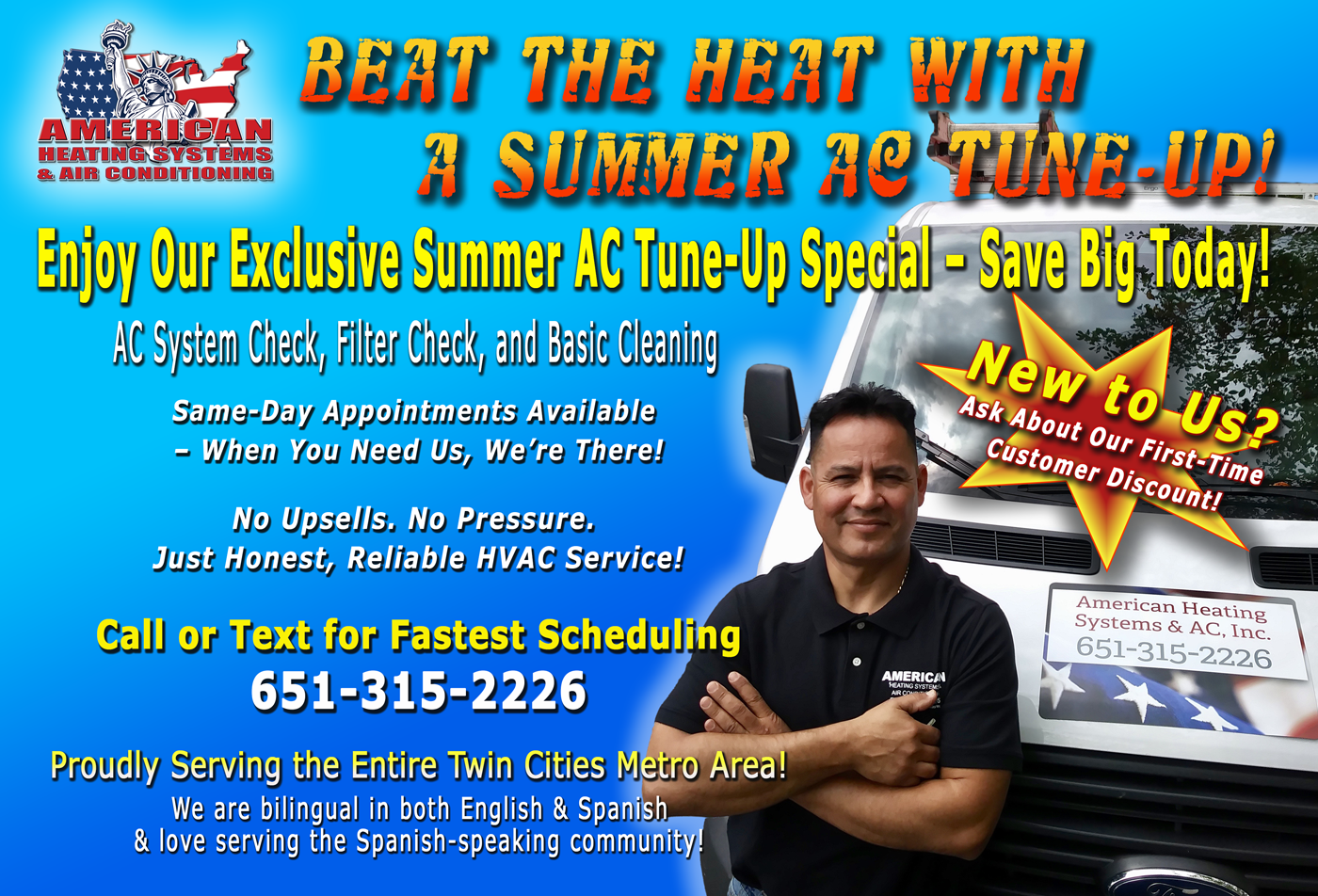 BEAT THE HEAT WITH A SUMMER AC TUNE-UP! AMERICAN HEATING SYSTEMS & AIR CONDITIONING Enjoy Our Exclusive Summer AC Tune-Up Special – Save Big Today! AC System Check, Filter Check, and Basic Cleaning Same-Day Appointments Available – When You Need Us, We’re There! No Upsells. No Pressure. Just Honest, Reliable HVAC Service! Call or Text for Fastest Scheduling – 651-315-2226 Proudly Serving the Entire Twin Cities Metro Area! We are bilingual in both English & Spanish & love serving the Spanish-speaking community! New to Us? Ask About Our First-Time Customer Discount!